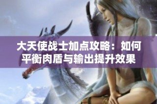 大天使战士加点攻略：如何平衡肉盾与输出提升效果
