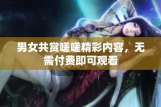 男女共赏嗟嗟精彩内容，无需付费即可观看