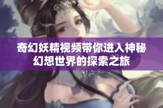奇幻妖精视频带你进入神秘幻想世界的探索之旅
