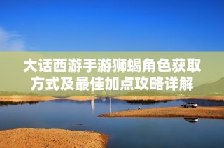 大话西游手游狮蝎角色获取方式及最佳加点攻略详解