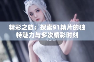 精彩之旅：探索91精片的独特魅力与多次精彩时刻