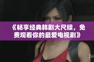 《畅享经典韩剧大尺牍，免费观看你的最爱电视剧》