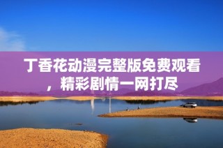 丁香花动漫完整版免费观看，精彩剧情一网打尽