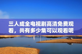 三人成全电视剧高清免费观看，共有多少集可以观看呢