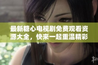 最新糖心电视剧免费观看资源大全，快来一起重温精彩剧情吧
