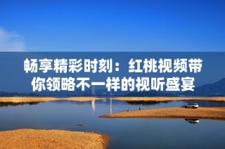 畅享精彩时刻：红桃视频带你领略不一样的视听盛宴