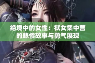 绝境中的女性：狱女集中营的悲惨故事与勇气展现
