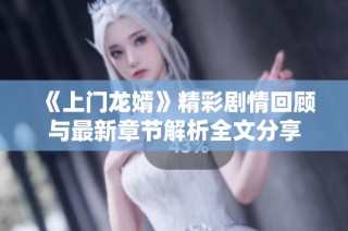 《上门龙婿》精彩剧情回顾与最新章节解析全文分享