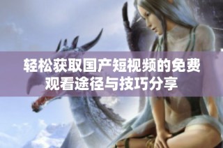 轻松获取国产短视频的免费观看途径与技巧分享