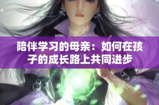陪伴学习的母亲：如何在孩子的成长路上共同进步