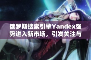 俄罗斯搜索引擎Yandex强势进入新市场，引发关注与期待
