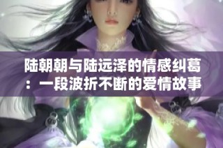 陆朝朝与陆远泽的情感纠葛：一段波折不断的爱情故事