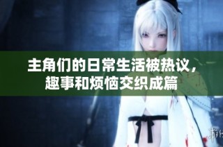 主角们的日常生活被热议，趣事和烦恼交织成篇