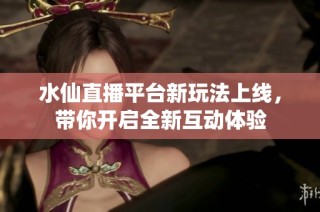 水仙直播平台新玩法上线，带你开启全新互动体验