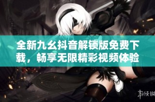 全新九幺抖音解锁版免费下载，畅享无限精彩视频体验
