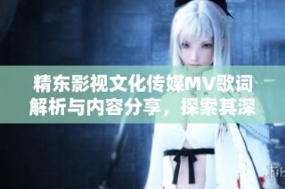 精东影视文化传媒MV歌词解析与内容分享，探索其深意与表达