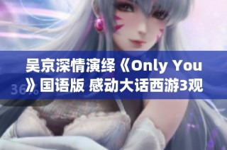 吴京深情演绎《Only You》国语版 感动大话西游3观众心弦