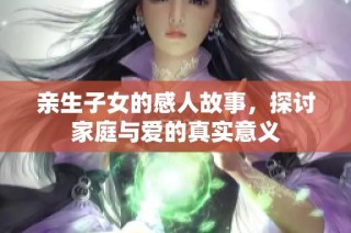 亲生子女的感人故事，探讨家庭与爱的真实意义