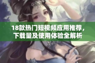 18款热门短视频应用推荐，下载量及使用体验全解析