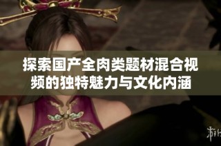 探索国产全肉类题材混合视频的独特魅力与文化内涵