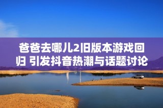 爸爸去哪儿2旧版本游戏回归 引发抖音热潮与话题讨论