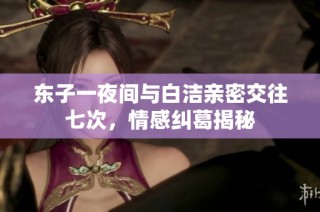 东子一夜间与白洁亲密交往七次，情感纠葛揭秘