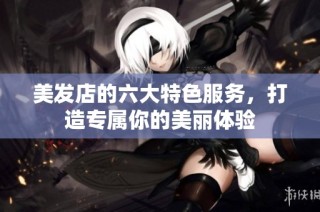美发店的六大特色服务，打造专属你的美丽体验