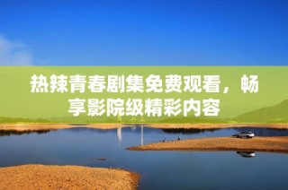 热辣青春剧集免费观看，畅享影院级精彩内容