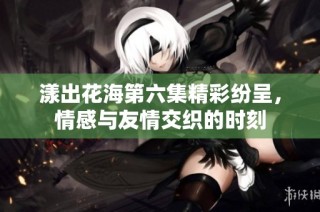 漾出花海第六集精彩纷呈，情感与友情交织的时刻