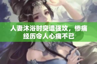 人妻沐浴时突遭强攻，惨痛经历令人心痛不已