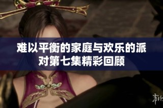 难以平衡的家庭与欢乐的派对第七集精彩回顾