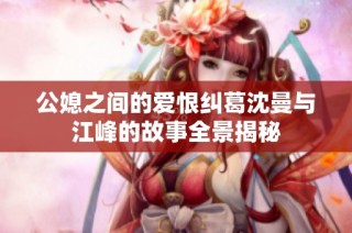 公媳之间的爱恨纠葛沈曼与江峰的故事全景揭秘