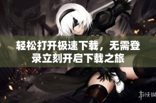轻松打开极速下载，无需登录立刻开启下载之旅