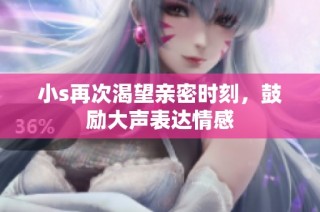小s再次渴望亲密时刻，鼓励大声表达情感