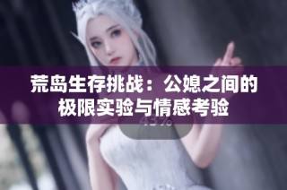 荒岛生存挑战：公媳之间的极限实验与情感考验