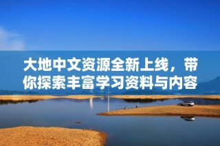 大地中文资源全新上线，带你探索丰富学习资料与内容