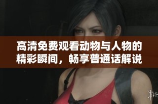 高清免费观看动物与人物的精彩瞬间，畅享普通话解说