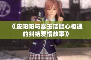 《皮阳阳与秦玉洁倾心相遇的纠结爱情故事》