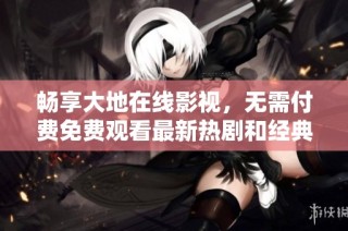 畅享大地在线影视，无需付费免费观看最新热剧和经典影片