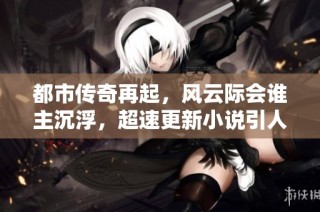 都市传奇再起，风云际会谁主沉浮，超速更新小说引人入胜
