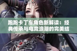 跑跑卡丁车角色新解读：经典传承与电竞浪潮的完美结合