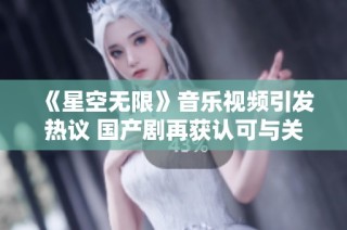 《星空无限》音乐视频引发热议 国产剧再获认可与关注