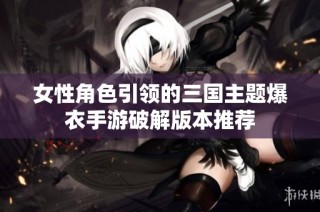 女性角色引领的三国主题爆衣手游破解版本推荐
