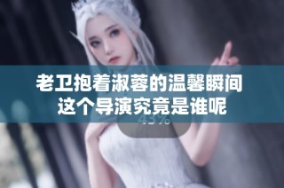 老卫抱着淑蓉的温馨瞬间 这个导演究竟是谁呢