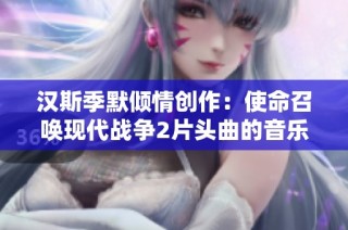 汉斯季默倾情创作：使命召唤现代战争2片头曲的音乐魅力解析