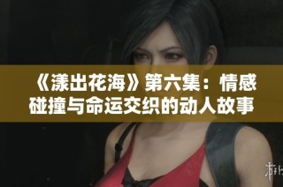《漾出花海》第六集：情感碰撞与命运交织的动人故事