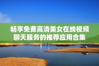 畅享免费高清美女在线视频聊天服务的推荐应用合集