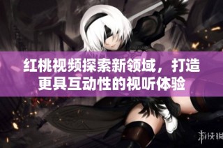 红桃视频探索新领域，打造更具互动性的视听体验