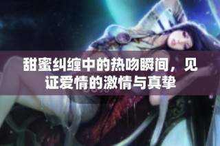 甜蜜纠缠中的热吻瞬间，见证爱情的激情与真挚