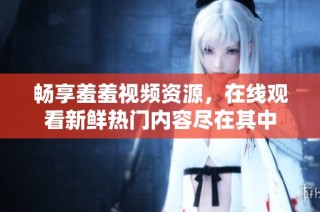 畅享羞羞视频资源，在线观看新鲜热门内容尽在其中